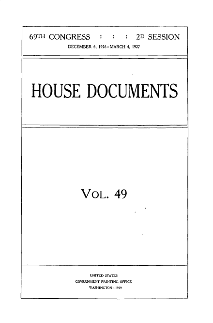 handle is hein.usccsset/usconset34958 and id is 1 raw text is: 






69TH CONGRESS     :  :   : 2D SESSION

          DECEMBER 6, 1926-MARCH 4, 1927


HOUSE DOCUMENTS


VOL. 49


    UNITED STATES
GOVERNMENT PRINTING OFFICE
    WASHINGTON: 1929


