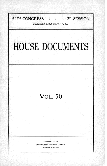 handle is hein.usccsset/usconset34959 and id is 1 raw text is: 





69TH CONGRESS           :  2D SESSION

          DECEMBER 6, 1926-MARCH 4, 1927


HOUSE DOCUMENTS


VOL. 50


    UNITED STATES
GOVERNMENT PRINTING OFFICE
   WASHINGTON: 1929


