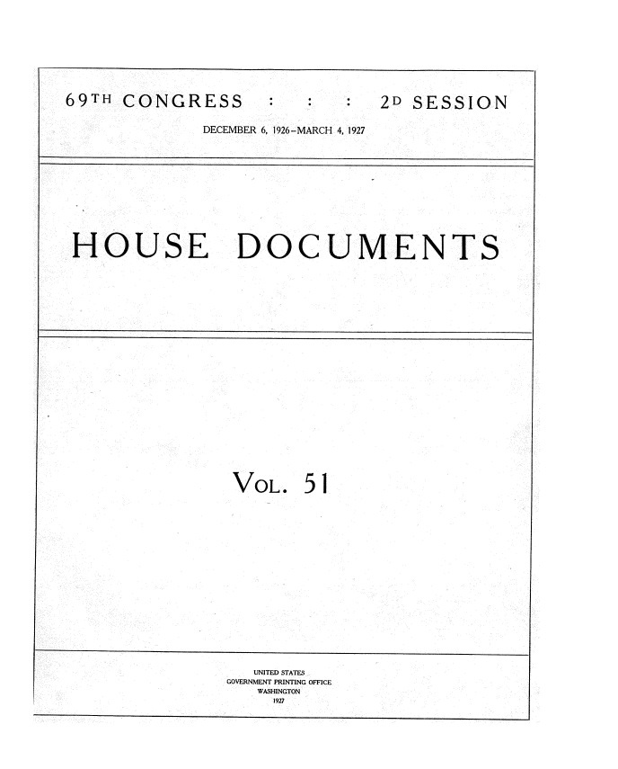 handle is hein.usccsset/usconset34960 and id is 1 raw text is: 









69TH  CONGRESS                  2D SESSION


              DECEMBER 6, 1926-MARCH 4, 1927












 HOUSE DOCUMENTS

























                 VOL.   5 1



















                   UNITED STATES
                GOVERNMENT PRINTING OFFICE
                   WASHINGTON
                     1927


