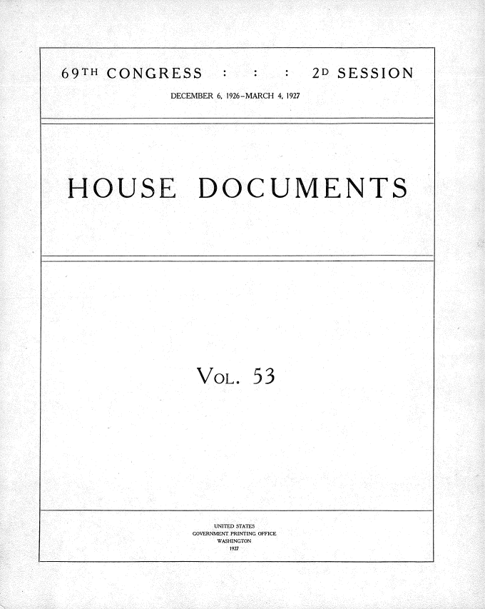 handle is hein.usccsset/usconset34962 and id is 1 raw text is: 









69TH  CONGRESS                  2D SESSION


              DECEMBER 6, 1926-MARCH 4, 1927













 HOUSE DOCUMENTS

























                 VOL.   53



















                   UNITED STATES
                 GOVERNMENT PRINTING OFFICE
                    WASHINGTON
                    1927


