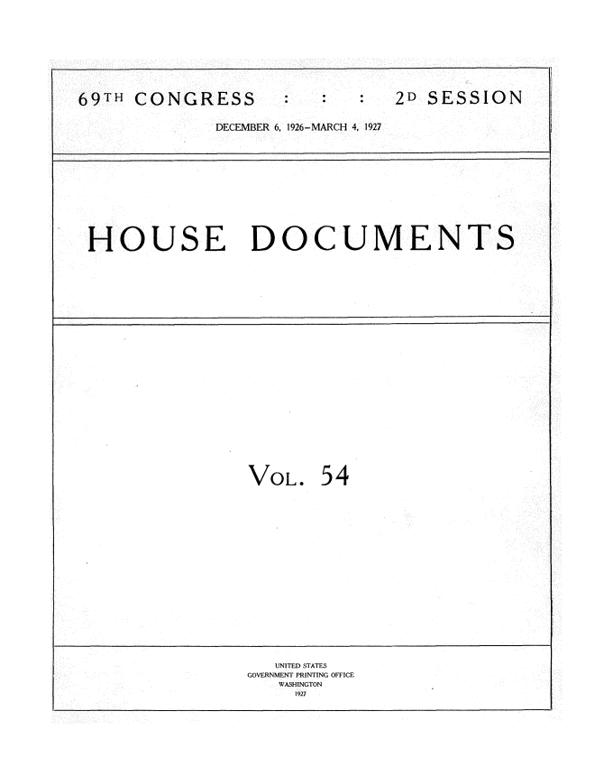 handle is hein.usccsset/usconset34963 and id is 1 raw text is: 









69TH  CONGRESS                  2D SESSION

              DECEMBER 6, 1926-MARCH 4, 1927












 HOUSE DOCUMENTS
























                 VOL.   54


















                    UNITED STATES
                 GOVERNMENT PRINTING OFFICE
                    WASHINGTON
                      1927


