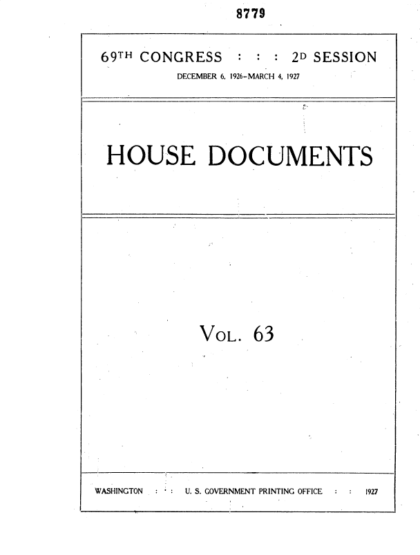 handle is hein.usccsset/usconset34968 and id is 1 raw text is:                   8779


 69TH CONGRESS : : : 2D SESSION
           DECEMBER 6. 1926-MARCH 4, 1927




  HOUSE DOCUMENTS










             VOL.   63









WASHINGTON * U. S. GOVERNMENT PRINTING OFFICE  1927


