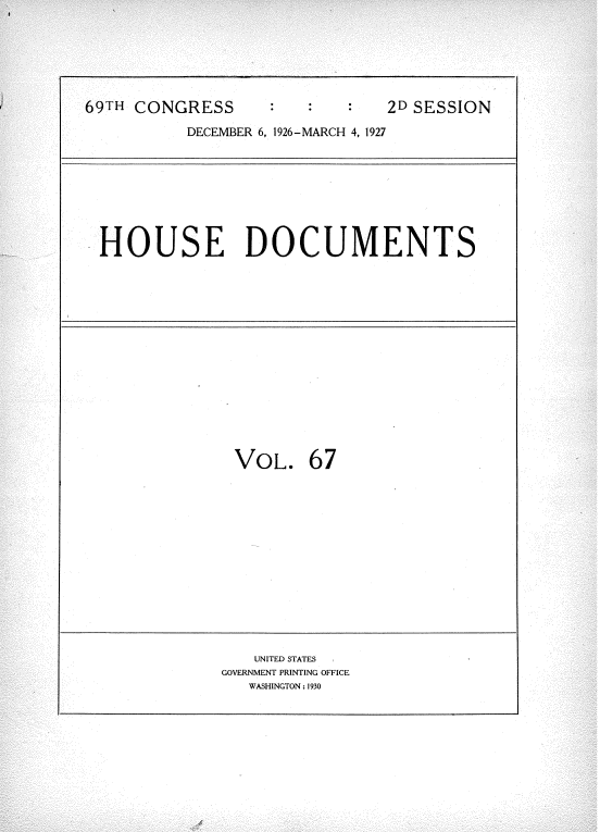handle is hein.usccsset/usconset34972 and id is 1 raw text is: 



69HCNGES2D SESS


DECEMBER 6, 1926-MARCH 4, 1927


HOUSE DOCUMENTS


VOL.   67


   UNITED STATES
GOVERNMENT PRINTING OFFICE
   WASHINGTON: 1930


ION



   -i


69TH CONGRESS


