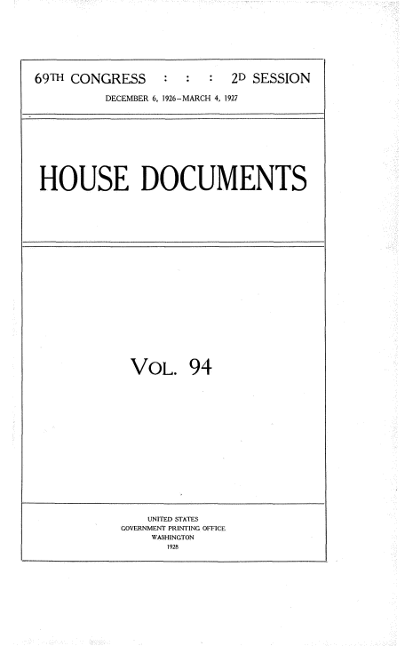 handle is hein.usccsset/usconset34992 and id is 1 raw text is: 








69TH CONGRESS     :  :      2D SESSION

          DECEMBER 6. 1926-MARCH 4, 1927


HOUSE DOCUMENTS


VOL. 94


    UNITED STATES
GOVERNMENT PRINTING OFFICE
    WASHINGTON
      1928


