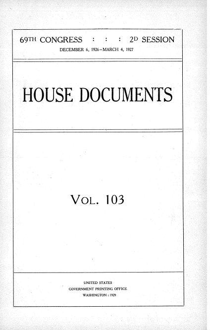 handle is hein.usccsset/usconset34996 and id is 1 raw text is: 




69TH CONGRESS           :  2D SESSION
          DECEMBER 6, 1926-MARCH 4, 1927


HOUSE DOCUMENTS


VOL.


103


    UNITED STATES
GOVERNMENT PRINTING OFFICE
   WASHINGTON : 1929


