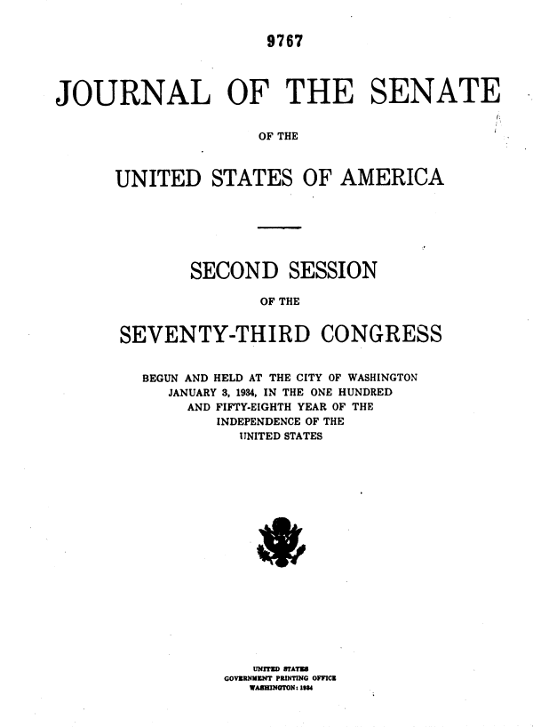 handle is hein.usccsset/usconset35005 and id is 1 raw text is: 


                       9767




JOURNAL OF THE SENATE


                      OF THE



       UNITED STATES OF AMERICA







               SECOND SESSION

                      OF THE


       SEVENTY-THIRD CONGRESS


BEGUN AND HELD AT THE CITY OF WASHINGTON
   JANUARY 3, 1934, IN THE ONE HUNDRED
     AND FIFTY-EIGHTH YEAR OF THE
        INDEPENDENCE OF THE
           UNITED STATES



















           UNITED STATE
         GOVRNUMENT PRINTING OFFICE
            WASEINOTON: 1934


