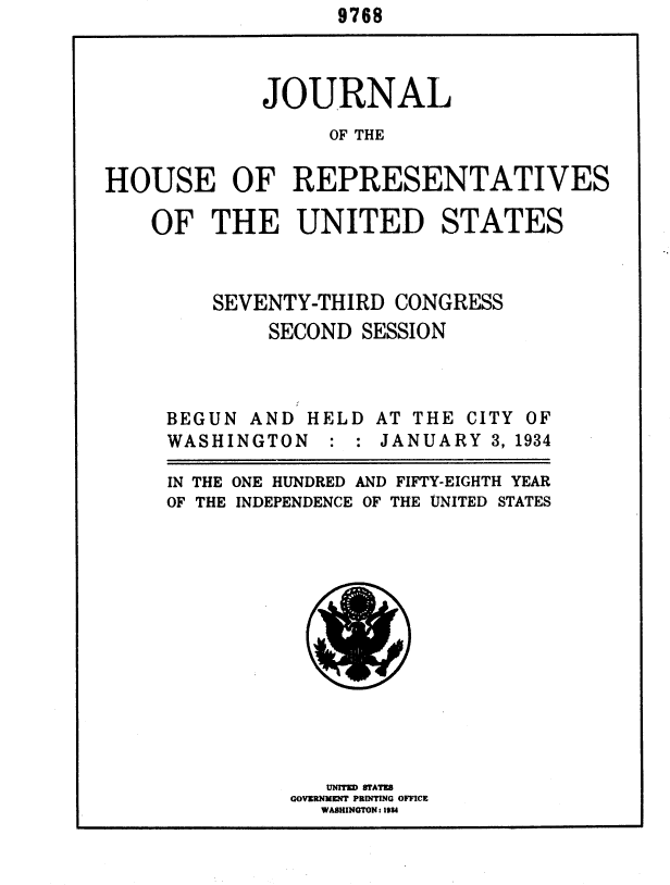 handle is hein.usccsset/usconset35006 and id is 1 raw text is:                    9768



             JOURNAL
                  OF THE

HOUSE OF REPRESENTATIVES


OF   THE UNITED STATES



     SEVENTY-THIRD  CONGRESS
          SECOND SESSION


BEGUN  AND HELD
WASHINGTON   : :


IN THE
OF THE


AT THE CITY OF
JANUARY  3, 1934


ONE HUNDRED AND FIFTY-EIGHTH YEAR
INDEPENDENCE OF THE UNITED STATES


   UNITKD 8TATES
GOVSRNMENT PRINTING OFFICE
  WASHIINGTON: 19U


