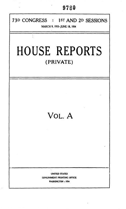 handle is hein.usccsset/usconset35009 and id is 1 raw text is: 9780


73D CONGRESS : 1ST AND 2D SESSIONS
            MARCH 9. 1933-JUNE 18, 1934


HOUSE REPORTS
            (PRIVATE)


VOL. A


    UNITED STATES
GOVERNMENT PRINTING OFFICE
   WASHINGTON : 1934


