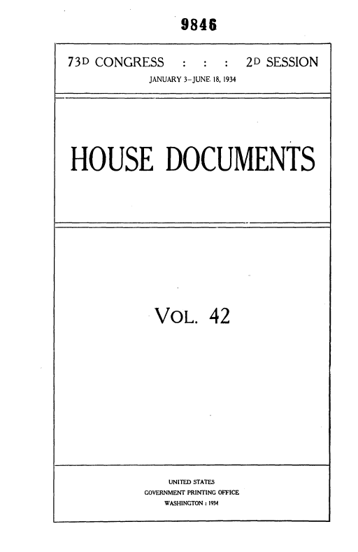 handle is hein.usccsset/usconset35023 and id is 1 raw text is: 
                 9846


73D CONGRESS : : : 2D SESSION
            JANUARY 3-JUNE 18, 1934


HOUSE DOCUMENTS


VOL. 42


    UNITED STATES
GOVERNMENT PRINTING OFFICE
   WASHINGTON: 1934


