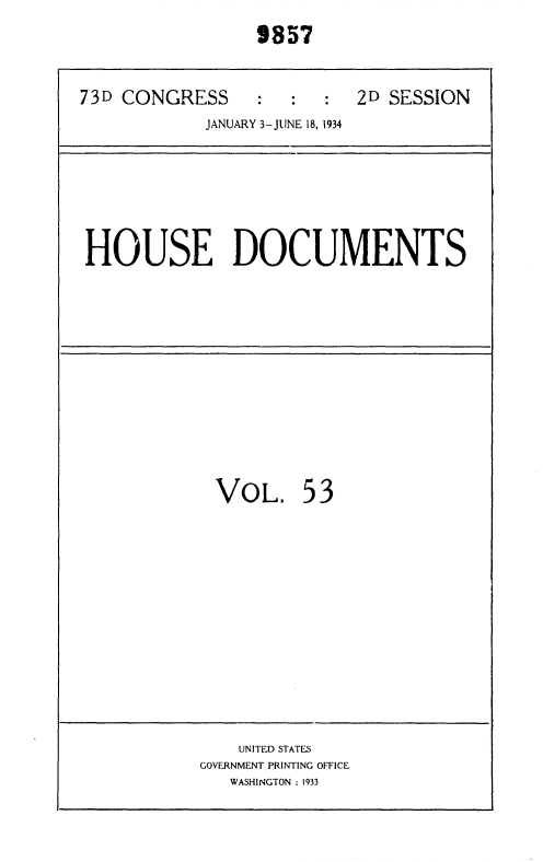 handle is hein.usccsset/usconset35031 and id is 1 raw text is:                  9857

73D CONGRESS     :  :  :  2D  SESSION
            JANUARY 3-JUNE 18, 1934


HOUSE DOCUMENTS


VOL.


53


    UNITED STATES
GOVERNMENT PRINTING OFFICE
   WASHINGTON : 1933


