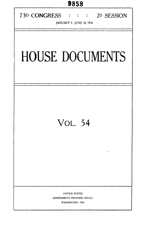 handle is hein.usccsset/usconset35032 and id is 1 raw text is:                  9858

7 3D CONGRESS    :  :  :   2D SESSION
             JANUARY 3-JUNE 18, 1934


HOUSE DOCUMENTS


VOL. 54


    UNITED STATES
GOVERNMENT PRINTING OFFICE
   WASHINGTON : 1936


