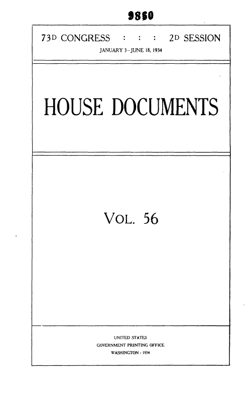 handle is hein.usccsset/usconset35034 and id is 1 raw text is: 
                  98$0

73D CONGRESS       :  :    2D SESSION
            JANUARY 3-JUNE 18, 1934


HOUSE DOCUMENTS


VOL. 56


    UNITED STATES
GOVERNMENT PRINTING OFFICE
   WASHINGTON : 1934


