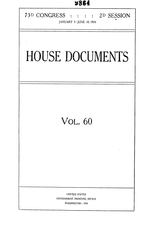 handle is hein.usccsset/usconset35037 and id is 1 raw text is:                   V864

73D CONGRESS : : : : 2D SESSION
            JANUARY 3-JUNE 18, 1934


HOUSE DOCUMENTS


VOL. 60


    UNITED STATES
GOVERNMENT PRINTING OFFICE
   WASHINGTON: 1934


