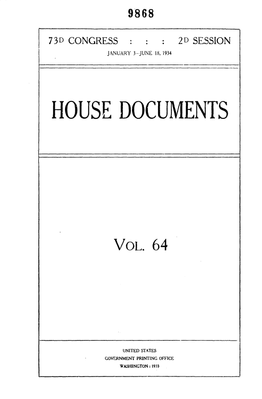 handle is hein.usccsset/usconset35038 and id is 1 raw text is: 
                9868


73D CONGRESS     :  :  :   2D SESSION
            JANUARY 3--JUNE 18, 1934


HOUSE DOCUMENTS


VOL. 64


    UNITED STATES
GOVERNMENT PRINTING OFFICE
   WASHINGTON: 1933


