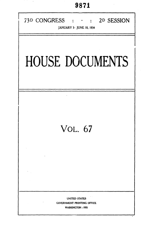 handle is hein.usccsset/usconset35039 and id is 1 raw text is:                   9871


73D CONGRESS : * : 2D SESSION
            JANUARY 3- JUNE 18, 1934


HOUSE DOCUMENTS


VOL. 67


    UNITED STATES
GOVERNMENT PRINTING OFFICE
   WASHINGTON : 1935



