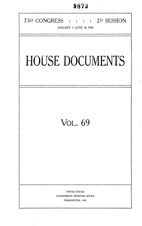 handle is hein.usccsset/usconset35041 and id is 1 raw text is:                   9873


73D CONGRESS : : : : 2D SESSION
            JANUARY 3-JUNE 18, 1934


HOUSE DOCUMENTS


  VoL.   69













    UNITED STATES
GOVERNMENT PRINTING OFFICE
   WASHINGTON : 1933


