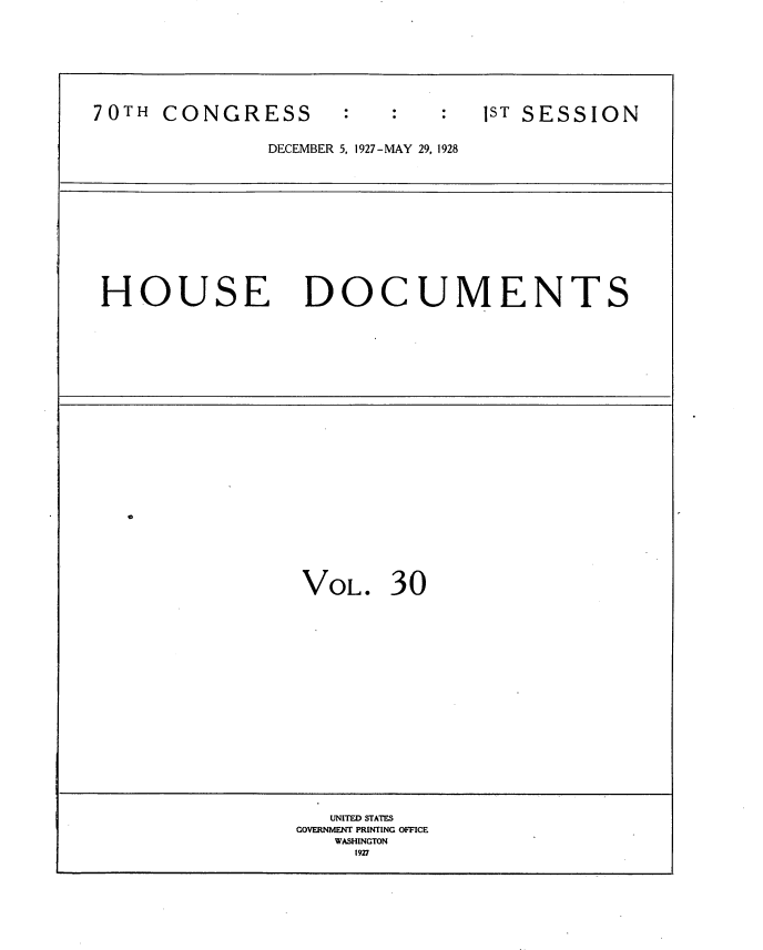 handle is hein.usccsset/usconset35043 and id is 1 raw text is: 








70TH  CONGRESS                 1ST SESSION


              DECEMBER 5, 1927-MAY 29, 1928












 HOUSE DOCUMENTS
























                 VOL.   30



















                   UNITED STATES
                GOVERNMENT PRINTING OFCE
                   WASHINGTON
                     1927


