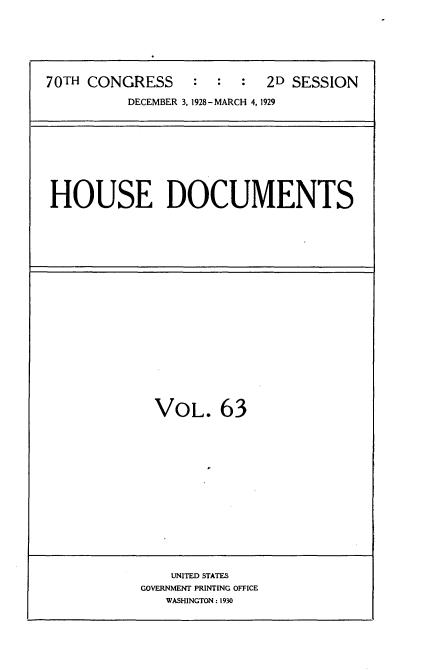 handle is hein.usccsset/usconset35053 and id is 1 raw text is: 






70TH CONGRESS : : : 2D SESSION

          DECEMBER 3, 1928-MARCH 4, 1929


HOUSE DOCUMENTS


VOL. 63


    UNITED STATES
GOVERNMENT PRINTING OFFICE
   WASHINGTON: 1930


