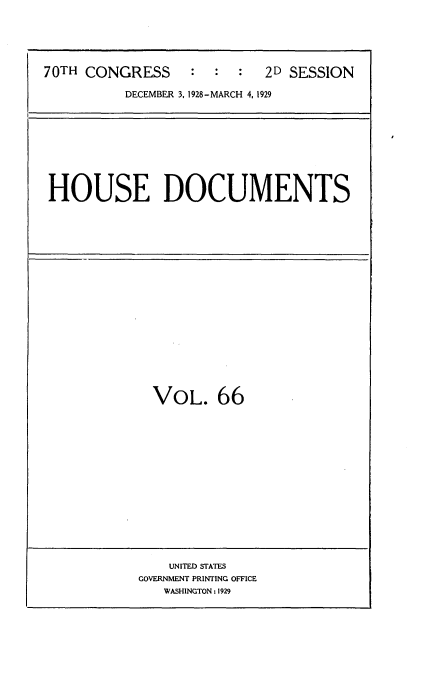 handle is hein.usccsset/usconset35056 and id is 1 raw text is: 





70TH CONGRESS     :  :  :  2D SESSION

          DECEMBER 3, 1928-MARCH 4,1929


HOUSE DOCUMENTS


VOL. 66


    UNITED STATES
GOVERNMENT PRINTING OFFICE
   WASHINGTON: 1929


