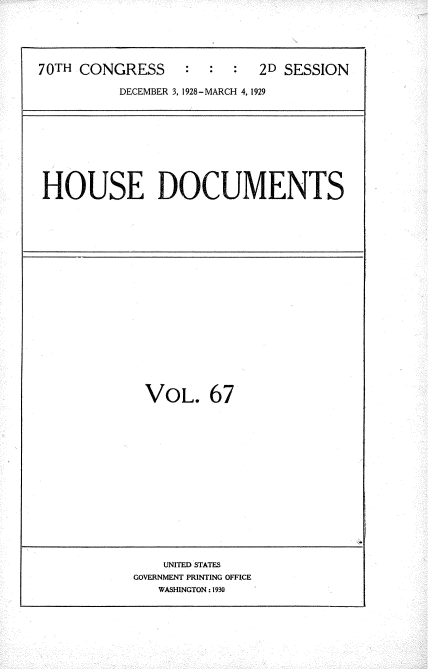 handle is hein.usccsset/usconset35057 and id is 1 raw text is: 





70TH CONGRESS     :  :  :  2D SESSION

          DECEMBER 3, 1928-MARCH 4, 1929


HOUSE DOCUMENTS


VOL. 67


    UNITED STATES
GOVERNMENT PRINTING OFFICE
   WASHINGTON: 1930


