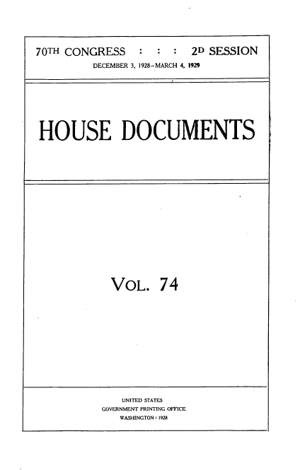 handle is hein.usccsset/usconset35061 and id is 1 raw text is: 





70TH CONGRESS     :  :  :  2D SESSION
          DECEMBER 3, 1928-MARCH 4, 1929









HOUSE DOCUMENTS


VOL. 74


   UNITED STATES
GOVERNMENT PRINTING OFFICE
   WASHINGTON: 1928


