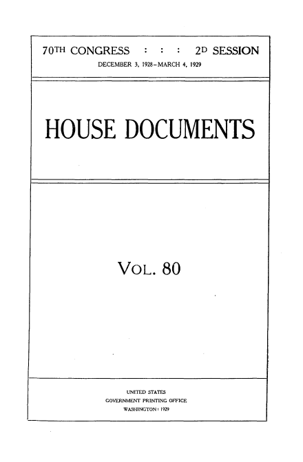 handle is hein.usccsset/usconset35063 and id is 1 raw text is: 






70TH CONGRESS     :  :  :  2D SESSION

          DECEMBER 3, 1928-MARCH 4, 1929


HOUSE DOCUMENTS


VOL. 80


    UNITED STATES
GOVERNMENT PRINTING OFFICE
   WASHINGTON: 1929


