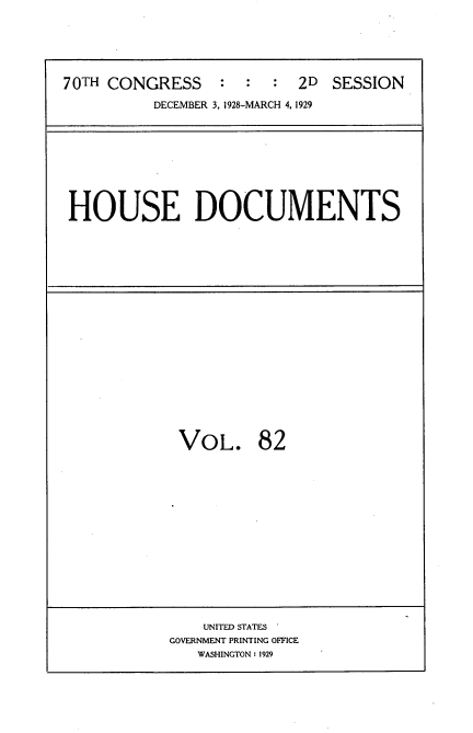handle is hein.usccsset/usconset35065 and id is 1 raw text is: 






70TH CONGRESS     : :  :  2D  SESSION

          DECEMBER 3, 1928-MARCH 4, 1929


HOUSE DOCUMENTS


VOL. 82


    UNITED STATES
GOVERNMENT PRINTING OFFICE
   WASHINGTON : 1929


