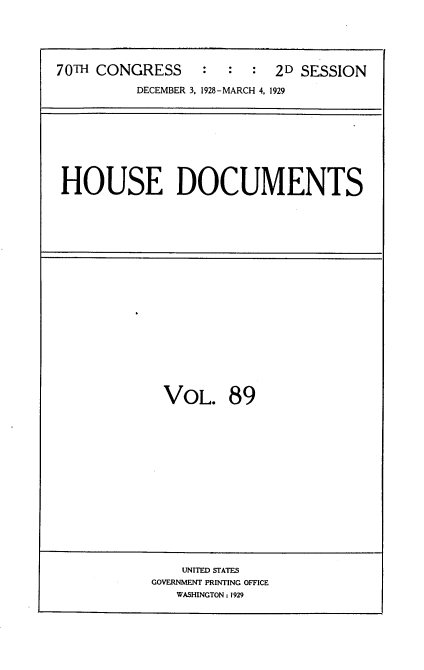 handle is hein.usccsset/usconset35072 and id is 1 raw text is: 





70TH CONGRESS     :  :  :  2D SESSION

          DECEMBER 3. 1928-MARCH 4, 1929


HOUSE DOCUMENTS


VOL. 89


    UNITED STATES
GOVERNMENT PRINTING OFFICE
   WASHINGTON: 1929


