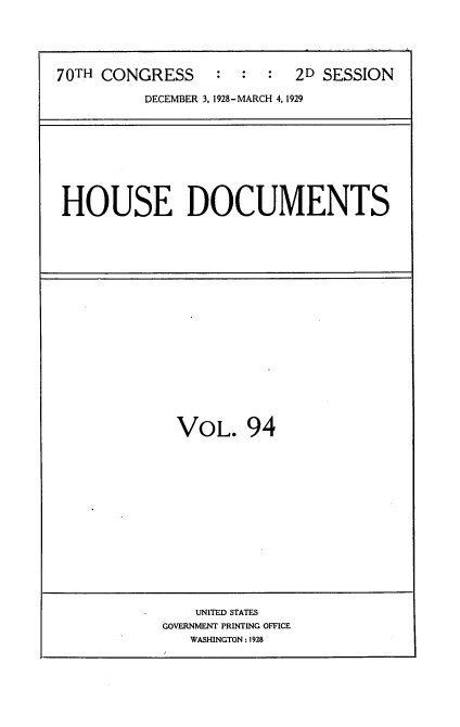 handle is hein.usccsset/usconset35077 and id is 1 raw text is: 





70TH CONGRESS     :  :  :  2D SESSION

          DECEMBER 3, 1928-MARCH 4, 1929


HOUSE DOCUMENTS


VOL. 94


    UNITED STATES
GOVERNMENT PRINTING OFFICE
   WASHINGTON: 1928


