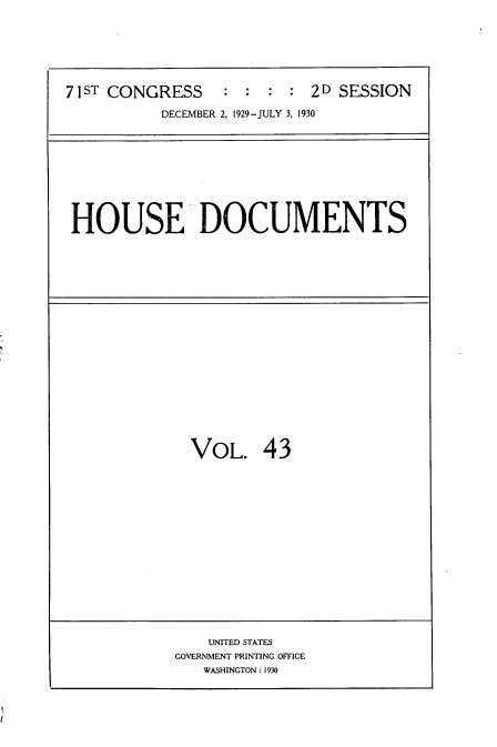 handle is hein.usccsset/usconset35083 and id is 1 raw text is: 







71ST CONGRESS : : : : 2D SESSION

           DECEMBER 2, 1929-JULY 3, 1930


HOUSE DOCUMENTS


VOL. 43


    UNITED STATES
GOVERNMENT PRINTING OFFICE
   WASHINGTON: 1930


