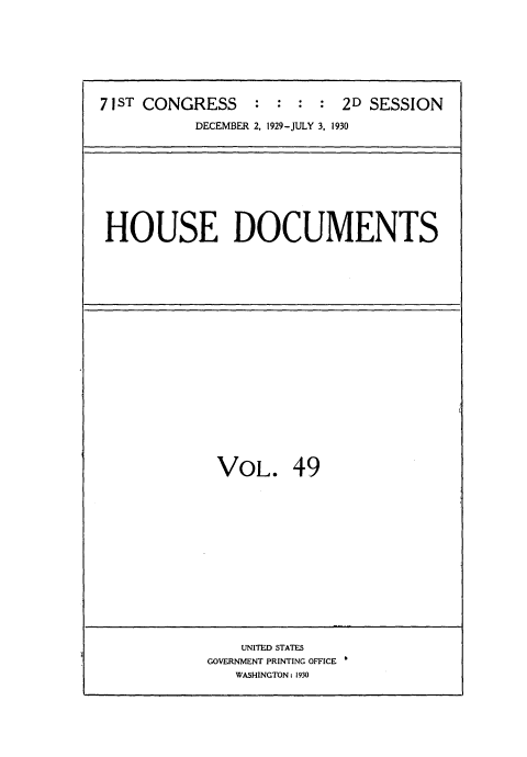 handle is hein.usccsset/usconset35088 and id is 1 raw text is: 







71ST CONGRESS : : : : 2D SESSION
           DECEMBER 2. 1929-JULY 3. 1930


HOUSE DOCUMENTS


VOL. 49


    UNITED STATES
GOVERNMENT PRINTING OFFICE
   WASHINGTON: 1930


