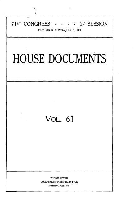 handle is hein.usccsset/usconset35091 and id is 1 raw text is: 






71 ST CONGRESS   :  : :  : 2D SESSION

           DECEMBER 2, 1929-JULY 3, 1930


HOUSE DOCUMENTS


VOL. 61


    UNITED STATES
GOVERNMENT PRINTING OFFICE
   WASHINGTON: 1929


