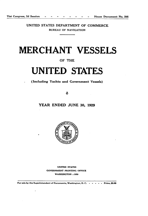 handle is hein.usccsset/usconset35092 and id is 1 raw text is: 




71st Congress, 2d Session --------  House Document   No. 205


         UNITED STATES DEPARTMENT  OF COMMERCE
                    BUREAU OF NAVIGATION







      MERCHANT VESSELS


                         OF THE



            UNITED STATES


            (Including Yachts and Government Vessels)







               YEAR  ENDED   JUNE  30, 1929





                            OP co4














                        UNITED STATES
                   GOVERNMENT PRINTING OFFICE
                       WASHINGTON s1929


     For sale by the Superintendent of Documents, Washington, D. C. - - - - - - Price, $2.00


