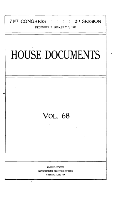 handle is hein.usccsset/usconset35093 and id is 1 raw text is: 






71ST CONGRESS     : :  : : 2D  SESSION

           DECEMBER 2, 1929-JULY 3, 1930


HOUSE DOCUMENTS


  VOL. 68
















    UNITED STATES
GOVERNMENT PRINTING OFFICE
   WASHINGTON; 1930


