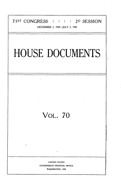handle is hein.usccsset/usconset35095 and id is 1 raw text is: 






71ST CONGRESS    :  : :  : 2D SESSION

           DECEMBER 2, 1929-JULY 3, 1930


HOUSE DOCUMENTS


VOL. 70
















    UNITED STATES
GOVERNMENT PRINTING OFFICE
   WASHINGTON: 1930


