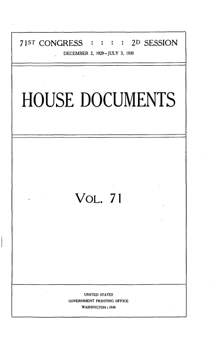 handle is hein.usccsset/usconset35096 and id is 1 raw text is: 






71 ST CONGRESS   :  : :  : 2D SESSION
           DECEMBER 2. 1929-JULY 3, 1930


HOUSE DOCUMENTS


VOL. 71


    UNITED STATES
GOVERNMENT PRINTING OFFICE
   WASHINGTON: 1930


