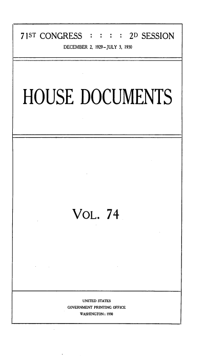 handle is hein.usccsset/usconset35099 and id is 1 raw text is: 




71ST CONGRESS     : : :  : 2D SESSION

           DECEMBER 2, 1929-JULY 3, 1930


HOUSE DOCUMENTS


VOL. 74


    UNITED STATES
GOVERNMENT PRINTING OFFICE
   WASHINGTON: 1930


