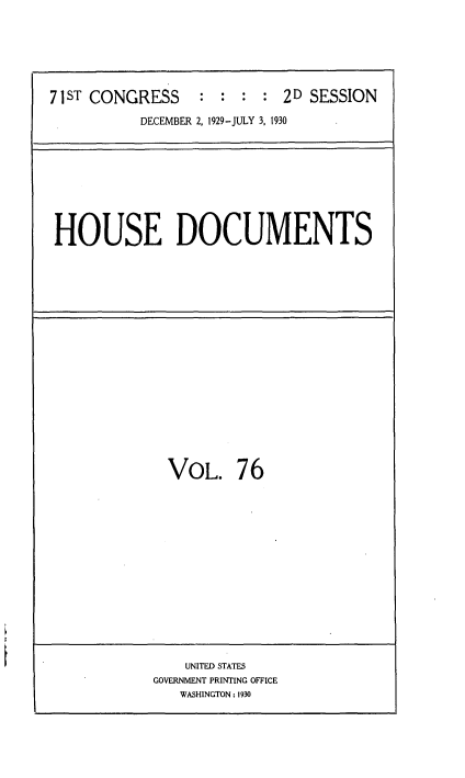 handle is hein.usccsset/usconset35101 and id is 1 raw text is: 







71 ST CONGRESS      :  : : 2 D SESSION

           DECEMBER 2, 1929-JULY 3, 1930


HOUSE DOCUMENTS


VOL. 76


    UNITED STATES
GOVERNMENT PRINTING OFFICE
   WASHINGTON: 1930


