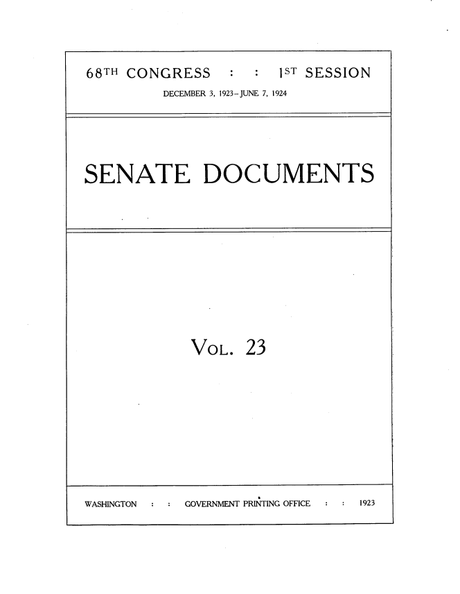 handle is hein.usccsset/usconset35129 and id is 1 raw text is: 



68TH CONGRESS     :  :  1ST SESSION
         DECEMBER 3, 1923-JUNE 7, 1924


SENATE DOCUMENTS


VOL.


23


                     I
WASHINGTON  GOVERNMENT PRINTING OFFICE 1923


