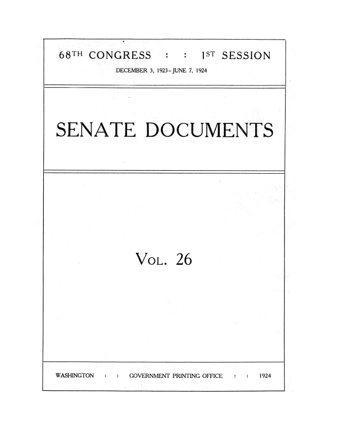 handle is hein.usccsset/usconset35130 and id is 1 raw text is: 


68TH CONGRESS          1ST SESSION
         DECEMBER 3, 1923-JUNE 7, 1924


SENATE DOCUMENTS


VOL.


26


WASHINGTON  GOVERNMENT PRINTING OFFICE 1924


