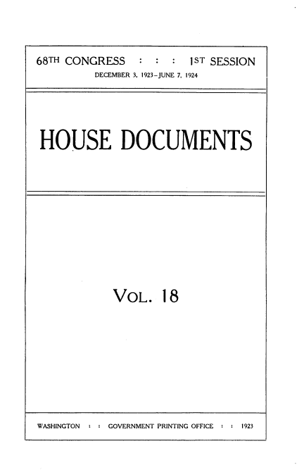 handle is hein.usccsset/usconset35134 and id is 1 raw text is: 



68TH CONGRESS   :  :  : 1ST SESSION
         DECEMBER 3, 1923-JUNE 7, 1924


HOUSE DOCUMENTS


VOL. 18


WASHINGTON   : : GOVERNMENT PRINTING OFFICE   : : 1923


