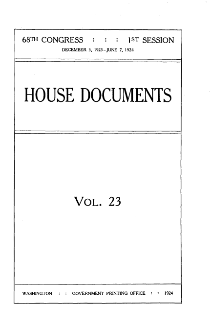 handle is hein.usccsset/usconset35136 and id is 1 raw text is: 


68TH CONGRESS   :  : :  1 ST SESSION
         DECEMBER 3, 1923-JUNE 7, 1924


HOUSE DOCUMENTS


VOL.


23


WASHINGTON  : : GOVERNMENT PRINTING OFFICE : : 1924


