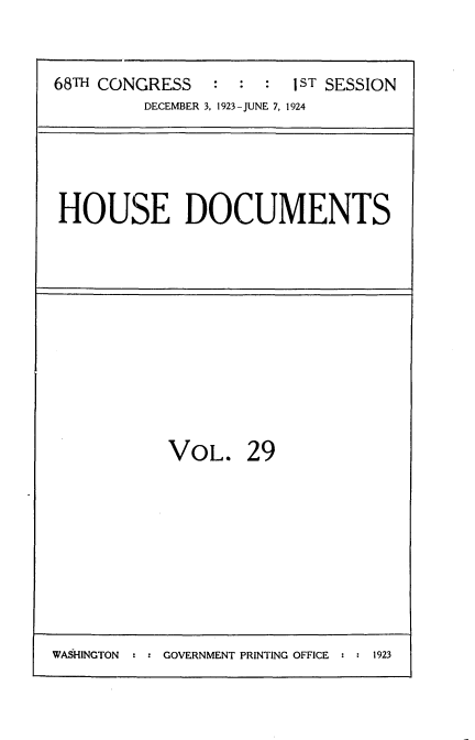 handle is hein.usccsset/usconset35138 and id is 1 raw text is: 

68TH CONGRESS   :  : :  1  SESSION
         DECEMBER 3, 1923-JUNE 7, 1924


HOUSE DOCUMENTS


VOL.


29


WASHINGTON  : : GOVERNMENT PRINTING OFFICE : : 1923


