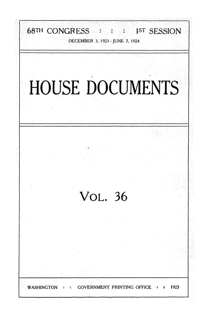 handle is hein.usccsset/usconset35144 and id is 1 raw text is: 

68TH CONGRESS   :  :  :  JST SESSION
         DECEMBER 3, 1923-JUNE 7, 1924





 HOUSE DOCUMENTS


VOL. 36


WASHINGTON     GOVERNMENT PRINTING OFFICE : 1 1923


