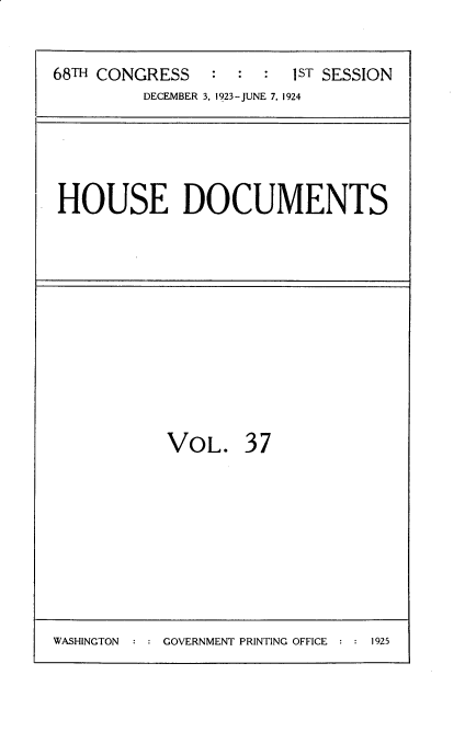 handle is hein.usccsset/usconset35145 and id is 1 raw text is: 

68TH CONGRESS   :  : :  1ST SESSION
         DECEMBER 3, 1923-JUNE 7, 1924


HOUSE DOCUMENTS


VOL.


37


WASHINGTON  : : GOVERNMENT PRINTING OFFICE : : 1925


