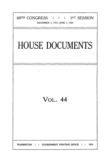 handle is hein.usccsset/usconset35150 and id is 1 raw text is: 


68TH CONGRESS        :  1ST SESSION
         DECEMBER 3. 1923-JUNE 7. 1924


HOUSE DOCUMENTS


VOL. 44


WASHINGTON : : GOVERNMENT PRINTING OFFICE : : 1924


