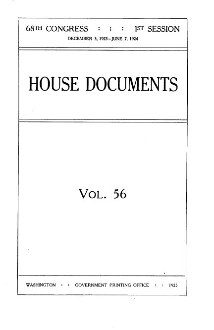 handle is hein.usccsset/usconset35158 and id is 1 raw text is: 

68TH CONGRESS : : 1ST SESSION
         DECEMBER 3, 1923-JUNE 7, 1924


HOUSE DOCUMENTS


VOL.


56


GOVERNMENT PRINTING OFFICE : : 1925


WASHINGTON :


