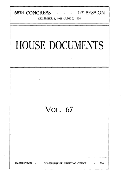 handle is hein.usccsset/usconset35164 and id is 1 raw text is: 
68TH CONGRESS   :  :  : 1ST SESSION
         DECEMBER 3. 1923-JUNE 7. 1924


HOUSE DOCUMENTS


VOL.


67


: GOVERNMENT PRINTING OFFICE : : 1926


WASHINGTON


