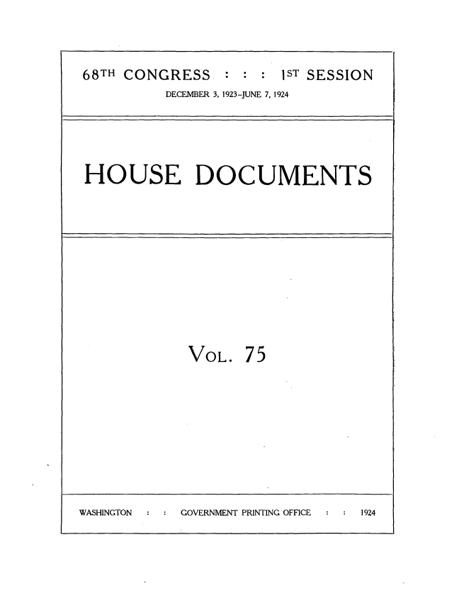 handle is hein.usccsset/usconset35168 and id is 1 raw text is: 


68TH CONGRESS : : : 1ST SESSION
          DECEMBER 3, 1923--JUNE 7, 1924


HOUSE DOCUMENTS


VOL.


75


WASHINGTON  GOVERNMENT PRINTING OFFICE 1924


