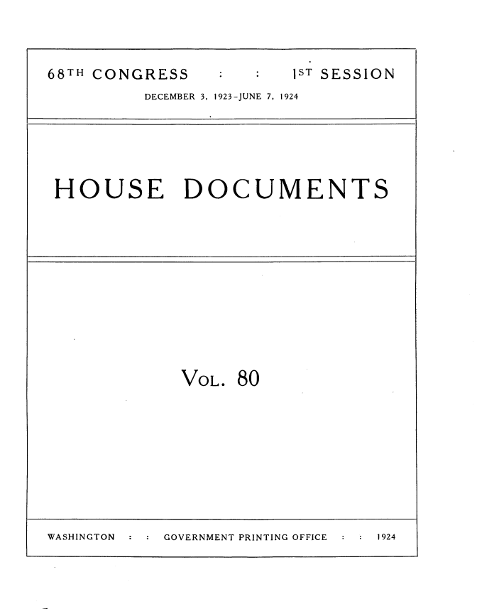 handle is hein.usccsset/usconset35172 and id is 1 raw text is: 



68TH CONGRESS            1ST SESSION
          DECEMBER 3, 1923-JUNE 7, 1924





 HOUSE DOCUMENTS











              VOL. 80









WASHINGTON  GOVERNMENT PRINTING OFFICE  1924


